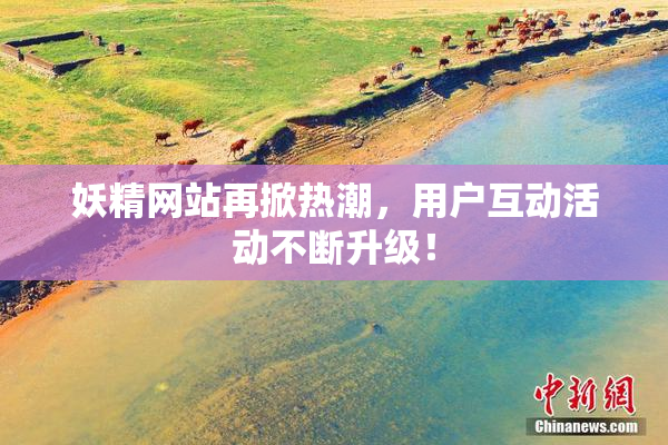 妖精网站再掀热潮，用户互动活动不断升级！