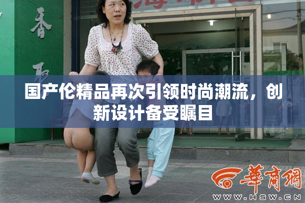 国产伦精品再次引领时尚潮流，创新设计备受瞩目