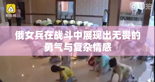 俄女兵在战斗中展现出无畏的勇气与复杂情感