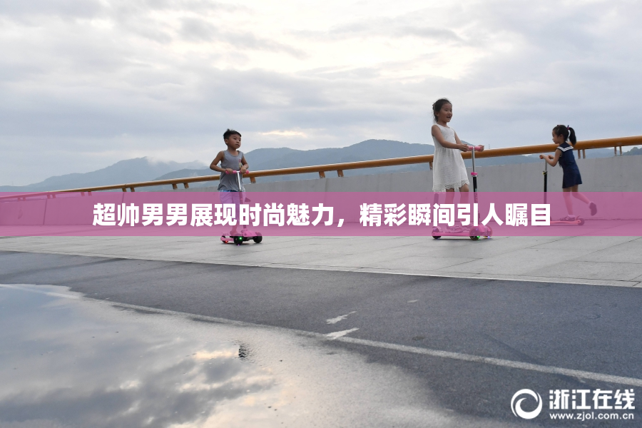 超帅男男展现时尚魅力，精彩瞬间引人瞩目