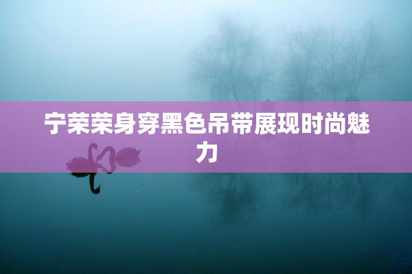 宁荣荣身穿黑色吊带展现时尚魅力
