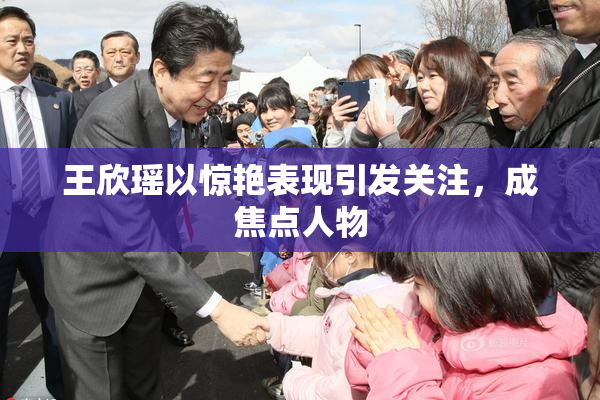 王欣瑶以惊艳表现引发关注，成焦点人物