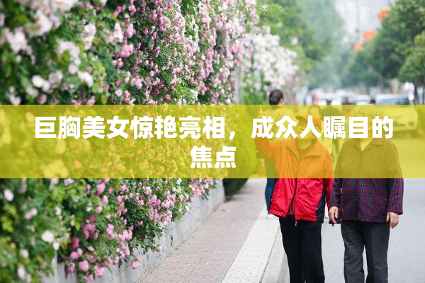 巨胸美女惊艳亮相，成众人瞩目的焦点