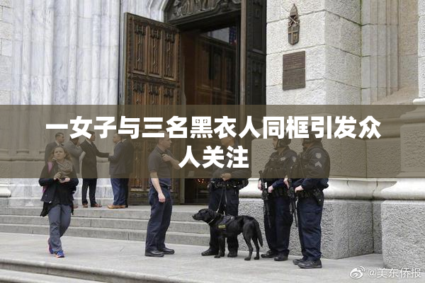 一女子与三名黑衣人同框引发众人关注