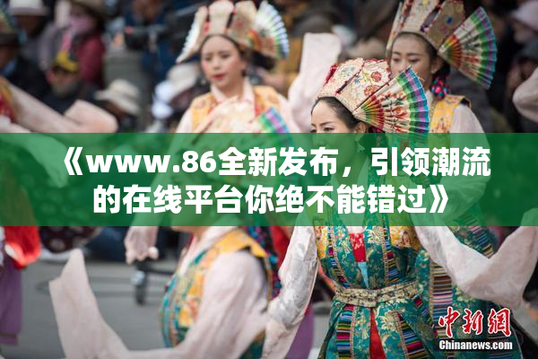 《www.86全新发布，引领潮流的在线平台你绝不能错过》