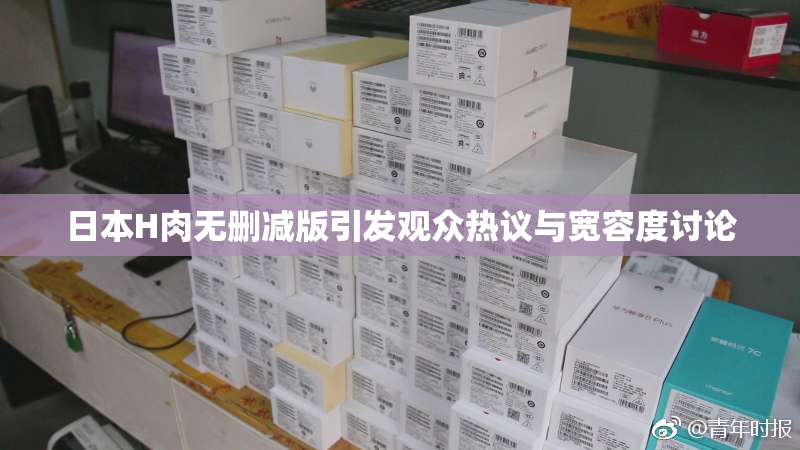 日本H肉无删减版引发观众热议与宽容度讨论