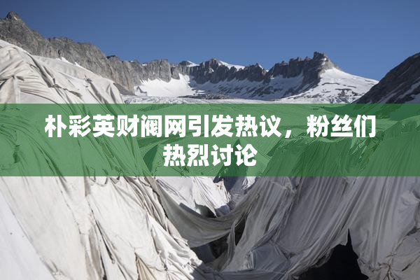 朴彩英财阀网引发热议，粉丝们热烈讨论