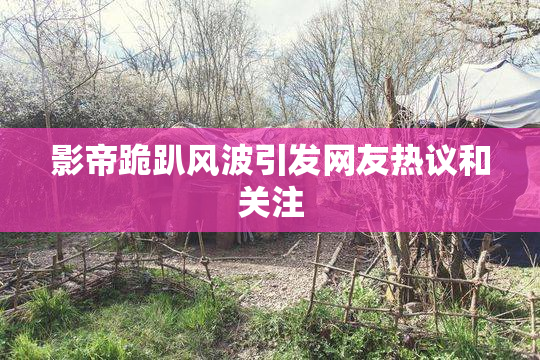 影帝跪趴风波引发网友热议和关注