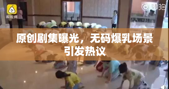 原创剧集曝光，无码爆乳场景引发热议