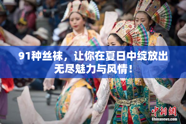 91种丝袜，让你在夏日中绽放出无尽魅力与风情！