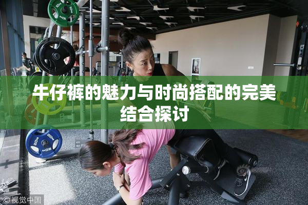 牛仔裤的魅力与时尚搭配的完美结合探讨