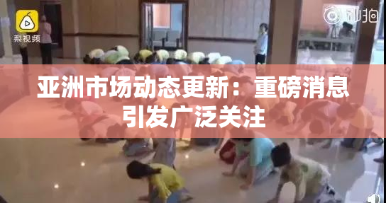 亚洲市场动态更新：重磅消息引发广泛关注