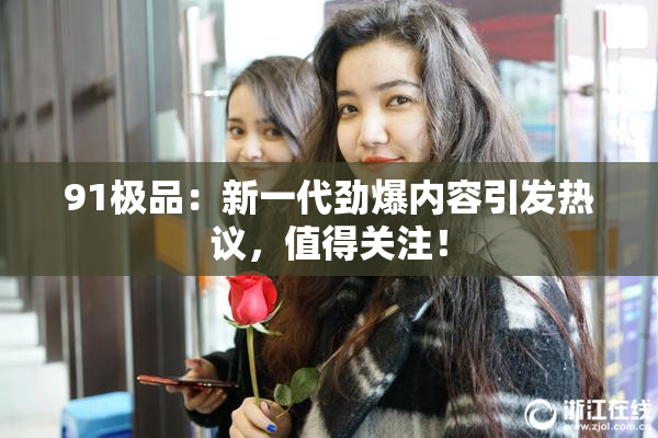 91极品：新一代劲爆内容引发热议，值得关注！