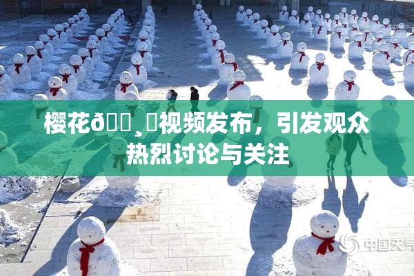 樱花🌸‌视频发布，引发观众热烈讨论与关注