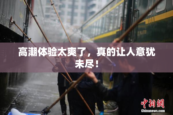 高潮体验太爽了，真的让人意犹未尽！