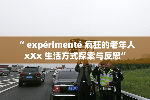 “ expérimenté 疯狂的老年人 xXx 生活方式探索与反思”