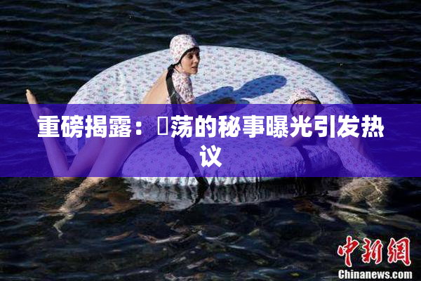 重磅揭露：婬荡的秘事曝光引发热议