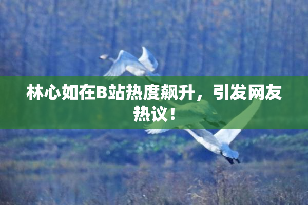 林心如在B站热度飙升，引发网友热议！