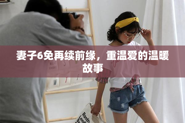 妻子6免再续前缘，重温爱的温暖故事