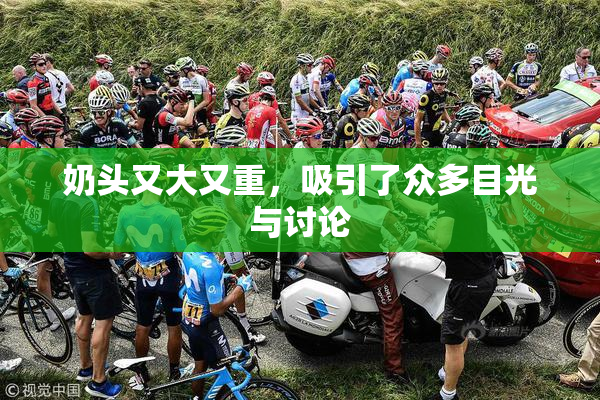 奶头又大又重，吸引了众多目光与讨论