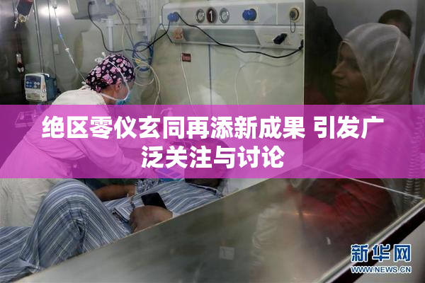 绝区零仪玄同再添新成果 引发广泛关注与讨论