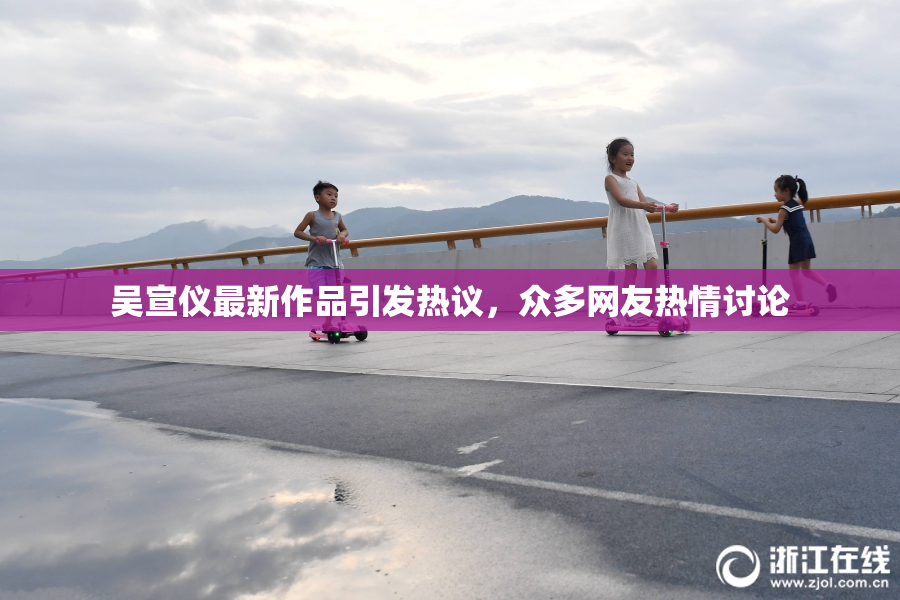 吴宣仪最新作品引发热议，众多网友热情讨论