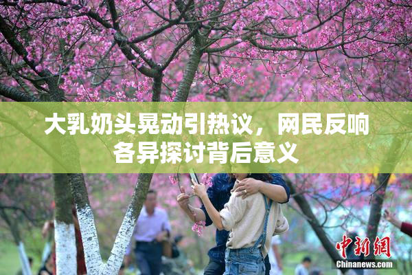 大乳奶头晃动引热议，网民反响各异探讨背后意义