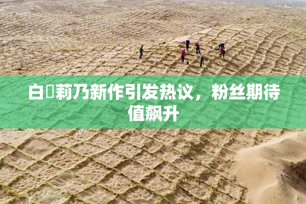 白咲莉乃新作引发热议，粉丝期待值飙升