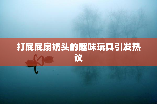 打屁屁扇奶头的趣味玩具引发热议
