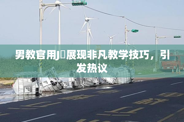 男教官用J亅展现非凡教学技巧，引发热议