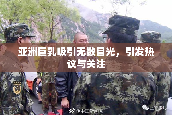 亚洲巨乳吸引无数目光，引发热议与关注