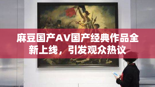 麻豆国产AV国产经典作品全新上线，引发观众热议