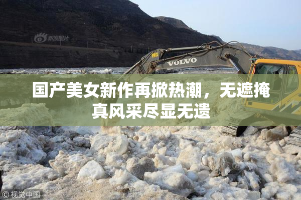 国产美女新作再掀热潮，无遮掩真风采尽显无遗