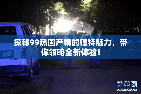 探秘99热国产精的独特魅力，带你领略全新体验！