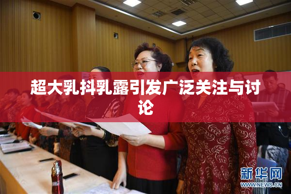 超大乳抖乳露引发广泛关注与讨论