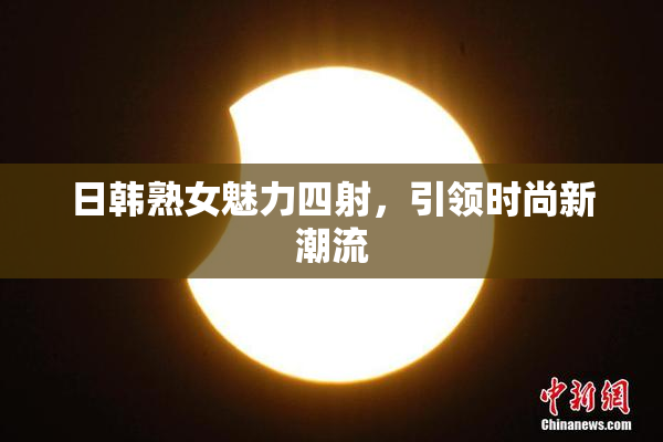 日韩熟女魅力四射，引领时尚新潮流