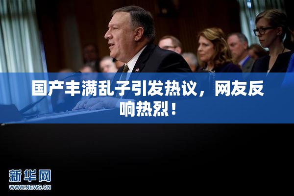 国产丰满乱子引发热议，网友反响热烈！