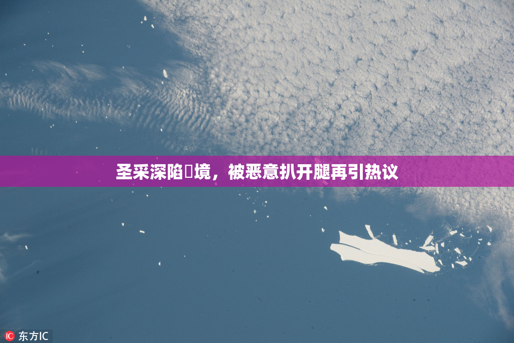 圣采深陷囧境，被恶意扒开腿再引热议