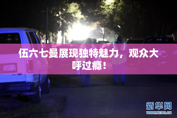 伍六七曼展现独特魅力，观众大呼过瘾！