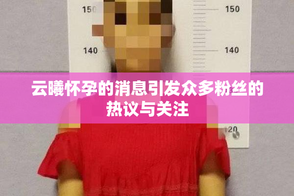 云曦怀孕的消息引发众多粉丝的热议与关注