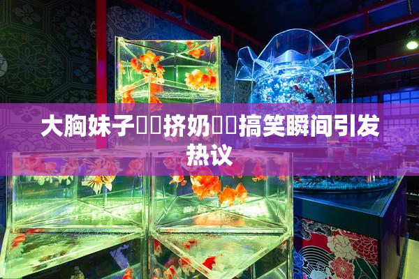大胸妹子❌‌挤奶❌‌搞笑瞬间引发热议