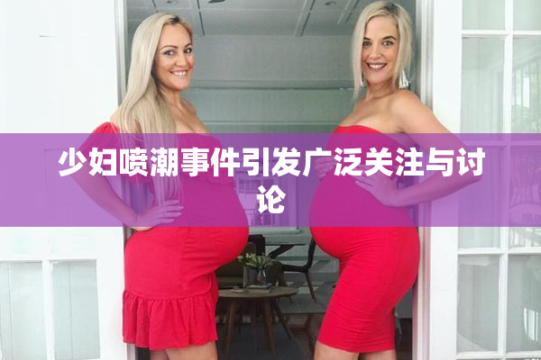 少妇喷潮事件引发广泛关注与讨论