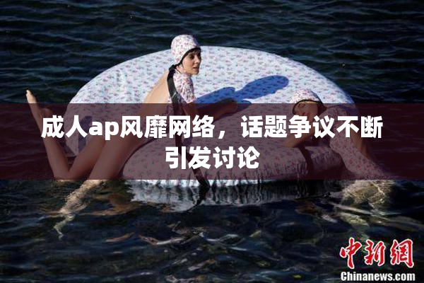 成人ap风靡网络，话题争议不断引发讨论