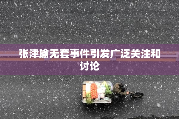 张津瑜无套事件引发广泛关注和讨论