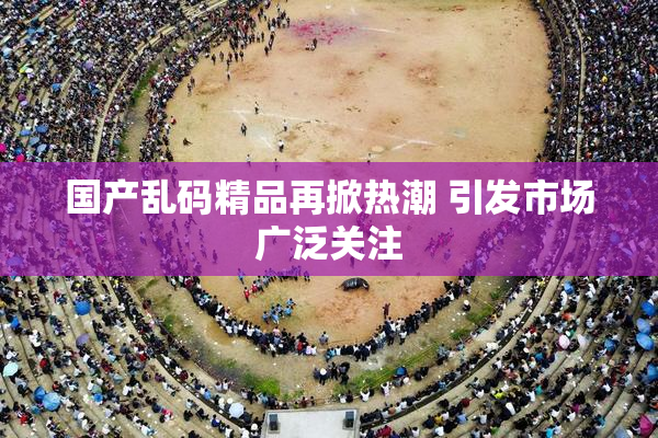 国产乱码精品再掀热潮 引发市场广泛关注