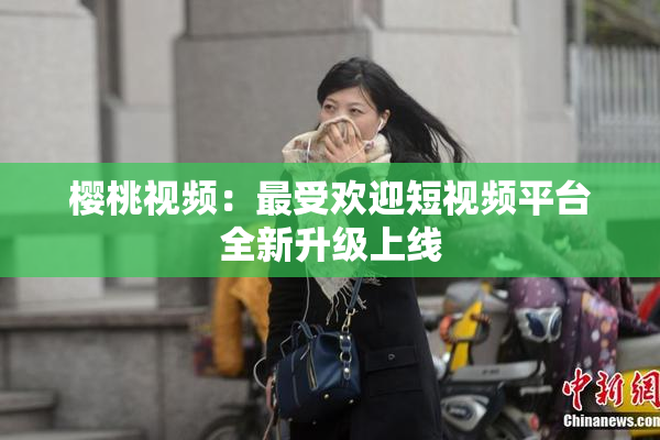 樱桃视频：最受欢迎短视频平台全新升级上线