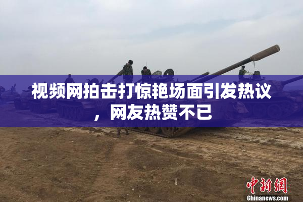 视频网拍击打惊艳场面引发热议，网友热赞不已