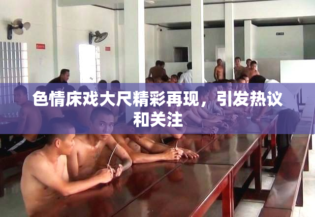 色情床戏大尺精彩再现，引发热议和关注