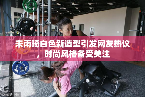 宋雨琦白色新造型引发网友热议，时尚风格备受关注