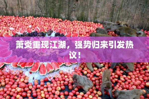 萧炎重现江湖，强势归来引发热议！